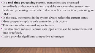 • In a real-time processing system, transactions are processed
immediately as they occur without any delay to accumulate transactions.
Real-time processing is also referred to as online transaction processing, or
OLTP.
• In this case, the records in the system always reflect the current status.
• Most companies update each transaction as it occurs.
• This increases decision making usefulness.
• It is also more accurate because data input errors can be corrected in real
time or refused.
• It also provides significant competitive advantages
 
