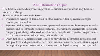 2.4.4 Information Output
• The final step in the data processing cycle is information output which may be in soft
copy or hard copy.
• It may be given in three main forms:
i) Documents: Records of transaction or other company data eg invoices, receipts,
checks, purchase orders
ii) Reports: Used by employees to control operational activities and by managers to make
decisions and to formulate business strategies. External users need reports to evaluate
company profitability, judge creditworthiness, or comply with regulatory requirements.
E.g. Income statement, sales reports, balance sheet, etc.
iii) Query response: A database query is used to provide the information needed to deal
with problems and questions that need rapid action or answers. A user enters a request
for a specific piece of information; it is retrieved, displayed, or analyzed as requested.
 