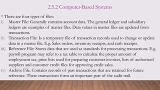 2.5.2 Computer-Based Systems
• There are four types of files:
i) Master File: Generally contains account data. The general ledger and subsidiary
ledgers are examples of master files. Data values in master files are updated from
transactions.
ii) Transaction File: Is a temporary file of transaction records used to change or update
data in a master file. E.g. Sales orders, inventory receipts, and cash receipts.
iii) Reference File: Stores data that are used as standards for processing transactions. E.g.
payroll program may refer to a tax table to calculate the proper amount of
employment tax, price lists used for preparing customer invoices, lists of authorized
suppliers and customer credit files for approving credit sales.
iv) Archive File. Contains records of past transactions that are retained for future
reference. These transactions form an important part of the audit trail.
 