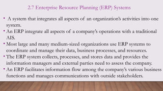 2.7 Enterprise Resource Planning (ERP) Systems
• A system that integrates all aspects of an organization’s activities into one
system.
• An ERP integrate all aspects of a company’s operations with a traditional
AIS.
• Most large and many medium-sized organizations use ERP systems to
coordinate and manage their data, business processes, and resources.
• The ERP system collects, processes, and stores data and provides the
information managers and external parties need to assess the company.
• An ERP facilitates information flow among the company’s various business
functions and manages communications with outside stakeholders.
 