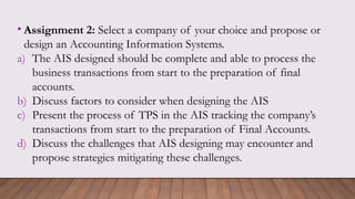 • Assignment 2: Select a company of your choice and propose or
design an Accounting Information Systems.
a) The AIS designed should be complete and able to process the
business transactions from start to the preparation of final
accounts.
b) Discuss factors to consider when designing the AIS
c) Present the process of TPS in the AIS tracking the company’s
transactions from start to the preparation of Final Accounts.
d) Discuss the challenges that AIS designing may encounter and
propose strategies mitigating these challenges.
 