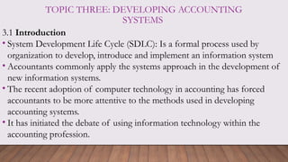 TOPIC THREE: DEVELOPING ACCOUNTING
SYSTEMS
3.1 Introduction
• System Development Life Cycle (SDLC): Is a formal process used by
organization to develop, introduce and implement an information system
• Accountants commonly apply the systems approach in the development of
new information systems.
• The recent adoption of computer technology in accounting has forced
accountants to be more attentive to the methods used in developing
accounting systems.
• It has initiated the debate of using information technology within the
accounting profession.
 