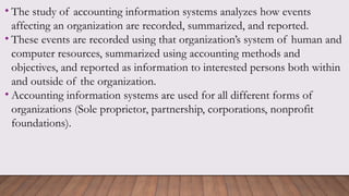 • The study of accounting information systems analyzes how events
affecting an organization are recorded, summarized, and reported.
• These events are recorded using that organization’s system of human and
computer resources, summarized using accounting methods and
objectives, and reported as information to interested persons both within
and outside of the organization.
• Accounting information systems are used for all different forms of
organizations (Sole proprietor, partnership, corporations, nonprofit
foundations).
 