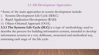 3.3 AIS Development Approaches
• Some of the main approaches in system development include:
i) Systems Development Life Cycle (SDLC)
ii) Rapid Application Development (RAD)
iii) Object-Oriented Approach (OOA)
3.3.1 The Systems Life Cycle (SLC) is a type of methodology used to
describe the process for building information systems, intended to develop
information systems in a very deliberate, structured and methodical way,
reiterating each stage of the life cycle.
 
