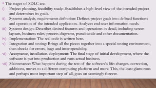 • The stages of SDLC are:
i) Project planning, feasibility study: Establishes a high-level view of the intended project
and determines its goals.
ii) Systems analysis, requirements definition: Defines project goals into defined functions
and operation of the intended application. Analyzes end-user information needs.
iii) Systems design: Describes desired features and operations in detail, including screen
layouts, business rules, process diagrams, pseudocode and other documentation.
iv) Implementation: The real code is written here.
v) Integration and testing: Brings all the pieces together into a special testing environment,
then checks for errors, bugs and interoperability.
vi) Acceptance, installation, deployment: The final stage of initial development, where the
software is put into production and runs actual business.
vii) Maintenance: What happens during the rest of the software's life: changes, correction,
additions, moves to a different computing platform and more. This, the least glamorous
and perhaps most important step of all, goes on seemingly forever.
 