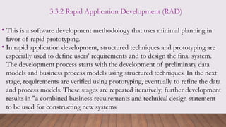 3.3.2 Rapid Application Development (RAD)
• This is a software development methodology that uses minimal planning in
favor of rapid prototyping.
• In rapid application development, structured techniques and prototyping are
especially used to define users' requirements and to design the final system.
The development process starts with the development of preliminary data
models and business process models using structured techniques. In the next
stage, requirements are verified using prototyping, eventually to refine the data
and process models. These stages are repeated iteratively; further development
results in "a combined business requirements and technical design statement
to be used for constructing new systems
 