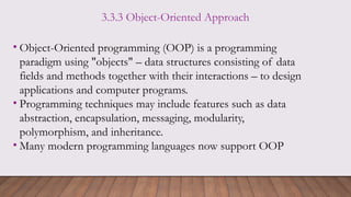 3.3.3 Object-Oriented Approach
• Object-Oriented programming (OOP) is a programming
paradigm using "objects" – data structures consisting of data
fields and methods together with their interactions – to design
applications and computer programs.
• Programming techniques may include features such as data
abstraction, encapsulation, messaging, modularity,
polymorphism, and inheritance.
• Many modern programming languages now support OOP
 