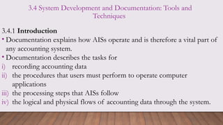 3.4 System Development and Documentation: Tools and
Techniques
3.4.1 Introduction
• Documentation explains how AISs operate and is therefore a vital part of
any accounting system.
• Documentation describes the tasks for
i) recording accounting data
ii) the procedures that users must perform to operate computer
applications
iii) the processing steps that AISs follow
iv) the logical and physical flows of accounting data through the system.
 