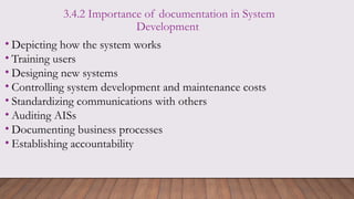 3.4.2 Importance of documentation in System
Development
• Depicting how the system works
• Training users
• Designing new systems
• Controlling system development and maintenance costs
• Standardizing communications with others
• Auditing AISs
• Documenting business processes
• Establishing accountability
 