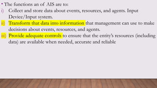 • The functions an of AIS are to:
i) Collect and store data about events, resources, and agents. Input
Device/Input system.
ii) Transform that data into information that management can use to make
decisions about events, resources, and agents.
iii) Provide adequate controls to ensure that the entity’s resources (including
data) are available when needed, accurate and reliable
 