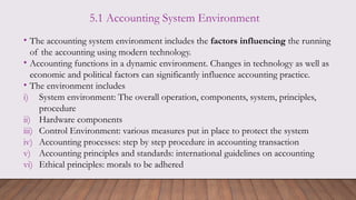 5.1 Accounting System Environment
• The accounting system environment includes the factors influencing the running
of the accounting using modern technology.
• Accounting functions in a dynamic environment. Changes in technology as well as
economic and political factors can significantly influence accounting practice.
• The environment includes
i) System environment: The overall operation, components, system, principles,
procedure
ii) Hardware components
iii) Control Environment: various measures put in place to protect the system
iv) Accounting processes: step by step procedure in accounting transaction
v) Accounting principles and standards: international guidelines on accounting
vi) Ethical principles: morals to be adhered
 