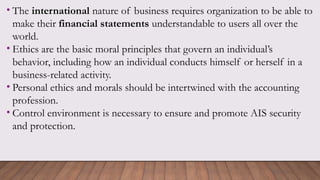 • The international nature of business requires organization to be able to
make their financial statements understandable to users all over the
world.
• Ethics are the basic moral principles that govern an individual’s
behavior, including how an individual conducts himself or herself in a
business-related activity.
• Personal ethics and morals should be intertwined with the accounting
profession.
• Control environment is necessary to ensure and promote AIS security
and protection.
 