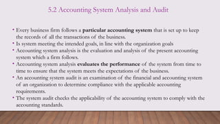 5.2 Accounting System Analysis and Audit
• Every business firm follows a particular accounting system that is set up to keep
the records of all the transactions of the business.
• Is system meeting the intended goals, in line with the organization goals
• Accounting system analysis is the evaluation and analysis of the present accounting
system which a firm follows.
• Accounting system analysis evaluates the performance of the system from time to
time to ensure that the system meets the expectations of the business.
• An accounting system audit is an examination of the financial and accounting system
of an organization to determine compliance with the applicable accounting
requirements.
• The system audit checks the applicability of the accounting system to comply with the
accounting standards.
 