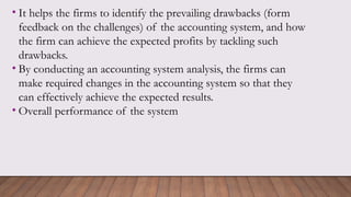 • It helps the firms to identify the prevailing drawbacks (form
feedback on the challenges) of the accounting system, and how
the firm can achieve the expected profits by tackling such
drawbacks.
• By conducting an accounting system analysis, the firms can
make required changes in the accounting system so that they
can effectively achieve the expected results.
• Overall performance of the system
 