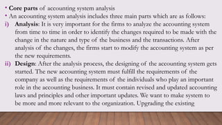• Core parts of accounting system analysis
• An accounting system analysis includes three main parts which are as follows:
i) Analysis: It is very important for the firms to analyze the accounting system
from time to time in order to identify the changes required to be made with the
change in the nature and type of the business and the transactions. After
analysis of the changes, the firms start to modify the accounting system as per
the new requirements.
ii) Design: After the analysis process, the designing of the accounting system gets
started. The new accounting system must fulfill the requirements of the
company as well as the requirements of the individuals who play an important
role in the accounting business. It must contain revised and updated accounting
laws and principles and other important updates. We want to make system to
be more and more relevant to the organization. Upgrading the existing
 