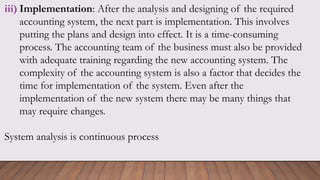 iii) Implementation: After the analysis and designing of the required
accounting system, the next part is implementation. This involves
putting the plans and design into effect. It is a time-consuming
process. The accounting team of the business must also be provided
with adequate training regarding the new accounting system. The
complexity of the accounting system is also a factor that decides the
time for implementation of the system. Even after the
implementation of the new system there may be many things that
may require changes.
System analysis is continuous process
 