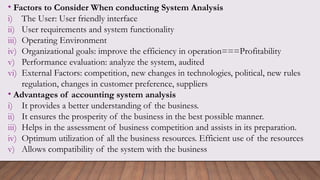 • Factors to Consider When conducting System Analysis
i) The User: User friendly interface
ii) User requirements and system functionality
iii) Operating Environment
iv) Organizational goals: improve the efficiency in operation===Profitability
v) Performance evaluation: analyze the system, audited
vi) External Factors: competition, new changes in technologies, political, new rules
regulation, changes in customer preference, suppliers
• Advantages of accounting system analysis
i) It provides a better understanding of the business.
ii) It ensures the prosperity of the business in the best possible manner.
iii) Helps in the assessment of business competition and assists in its preparation.
iv) Optimum utilization of all the business resources. Efficient use of the resources
v) Allows compatibility of the system with the business
 