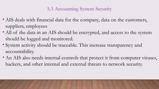 5.3 Accounting System Security
• AIS deals with financial data for the company, data on the customers,
suppliers, employees
• All of the data in an AIS should be encrypted, and access to the system
should be logged and monitored.
• System activity should be traceable. This increase transparency and
accountability.
• An AIS also needs internal controls that protect it from computer viruses,
hackers, and other internal and external threats to network security.
 