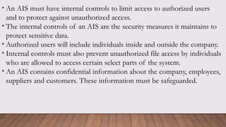 • An AIS must have internal controls to limit access to authorized users
and to protect against unauthorized access.
• The internal controls of an AIS are the security measures it maintains to
protect sensitive data.
• Authorized users will include individuals inside and outside the company.
• Internal controls must also prevent unauthorized file access by individuals
who are allowed to access certain select parts of the system.
• An AIS contains confidential information about the company, employees,
suppliers and customers. These information must be safeguarded.
 