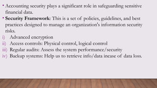 • Accounting security plays a significant role in safeguarding sensitive
financial data.
• Security Framework: This is a set of policies, guidelines, and best
practices designed to manage an organization's information security
risks.
i) Advanced encryption
ii) Access controls: Physical control, logical control
iii) Regular audits: Assess the system performance/security
iv) Backup systems: Help us to retrieve info/data incase of data loss.
 