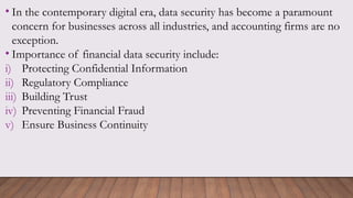 • In the contemporary digital era, data security has become a paramount
concern for businesses across all industries, and accounting firms are no
exception.
• Importance of financial data security include:
i) Protecting Confidential Information
ii) Regulatory Compliance
iii) Building Trust
iv) Preventing Financial Fraud
v) Ensure Business Continuity
 