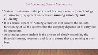 5.4 Accounting System Maintenance
• System maintenance is the process of keeping a company's technology
infrastructure, equipment and software running smoothly and
efficiently.
• It is a crucial aspect of running a business as it ensures the smooth
functioning of all the systems that the company depends on to carry out
its operations.
• Accounting system analysis is the process of closely examining the
financial systems, processes, and data to ensure they are running at their
best.
•
 