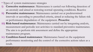 • Types of system maintenance strategies
i) Corrective maintenance: Maintenance is carried out following detection of
an anomaly and aimed at restoring normal operating conditions. Reactive
ii) Preventive maintenance: Maintenance carried out at predetermined
intervals or according to prescribed criteria, aimed at reducing the failure risk
or performance degradation of the equipment. Proactive
iii) Risk-based maintenance: Maintenance carried out by integrating analysis,
measurement and periodic test activities to standard preventive maintenance.
The aim is to perform risk assessment and define the appropriate
maintenance program.
iv) Condition-based maintenance: Maintenance based on the equipment
performance monitoring and the control of the corrective actions taken as a
result.
 