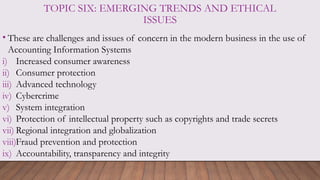 TOPIC SIX: EMERGING TRENDS AND ETHICAL
ISSUES
• These are challenges and issues of concern in the modern business in the use of
Accounting Information Systems
i) Increased consumer awareness
ii) Consumer protection
iii) Advanced technology
iv) Cybercrime
v) System integration
vi) Protection of intellectual property such as copyrights and trade secrets
vii) Regional integration and globalization
viii)Fraud prevention and protection
ix) Accountability, transparency and integrity
 