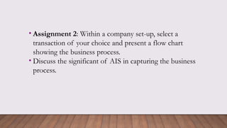 • Assignment 2: Within a company set-up, select a
transaction of your choice and present a flow chart
showing the business process.
• Discuss the significant of AIS in capturing the business
process.
 