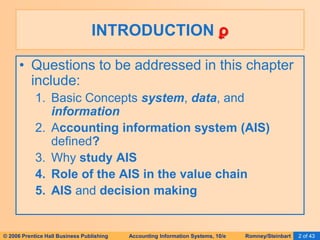© 2006 Prentice Hall Business Publishing Accounting Information Systems, 10/e Romney/Steinbart 2 of 43
INTRODUCTION ϼ
• Questions to be addressed in this chapter
include:
1. Basic Concepts system, data, and
information
2. Accounting information system (AIS)
defined?
3. Why study AIS
4. Role of the AIS in the value chain
5. AIS and decision making
 
