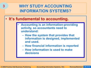 © 2006 Prentice Hall Business Publishing Accounting Information Systems, 10/e Romney/Steinbart 28 of 43
• It’s fundamental to accounting.
WHY STUDY ACCOUNTING
INFORMATION SYSTEMS?
• Accounting is an information-providing
activity, so accountants need to
understand:
– How the system that provides that
information is designed, implemented
and used.
– How financial information is reported
– How information is used to make
decisions
3
 