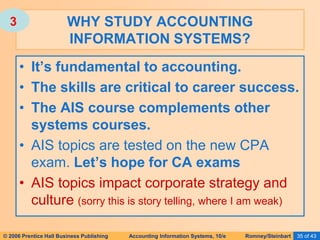 © 2006 Prentice Hall Business Publishing Accounting Information Systems, 10/e Romney/Steinbart 35 of 43
• It’s fundamental to accounting.
• The skills are critical to career success.
• The AIS course complements other
systems courses.
• AIS topics are tested on the new CPA
exam. Let’s hope for CA exams
• AIS topics impact corporate strategy and
culture (sorry this is story telling, where I am weak)
WHY STUDY ACCOUNTING
INFORMATION SYSTEMS?
3
 