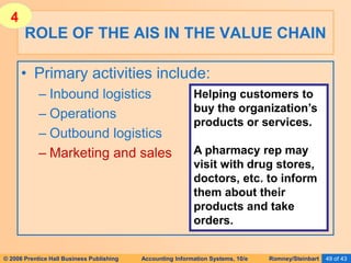© 2006 Prentice Hall Business Publishing Accounting Information Systems, 10/e Romney/Steinbart 49 of 43
• Primary activities include:
– Inbound logistics
– Operations
– Outbound logistics
– Marketing and sales
ROLE OF THE AIS IN THE VALUE CHAIN
Helping customers to
buy the organization’s
products or services.
A pharmacy rep may
visit with drug stores,
doctors, etc. to inform
them about their
products and take
orders.
4
 