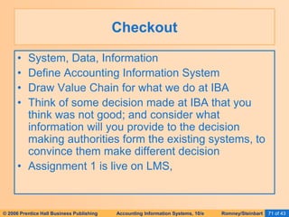 © 2006 Prentice Hall Business Publishing Accounting Information Systems, 10/e Romney/Steinbart 71 of 43
Checkout
• System, Data, Information
• Define Accounting Information System
• Draw Value Chain for what we do at IBA
• Think of some decision made at IBA that you
think was not good; and consider what
information will you provide to the decision
making authorities form the existing systems, to
convince them make different decision
• Assignment 1 is live on LMS,
 