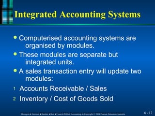 Integrated Accounting Systems
6 - 17
Horngren ♦ Harrison ♦ Bamber ♦ Best ♦ Fraser ♦ Willett, Accounting 4e Copyright © 2004 Pearson Education Australia
Horngren ♦ Harrison ♦ Bamber ♦ Best ♦ Fraser ♦ Willett, Accounting 4e Copyright © 2004 Pearson Education Australia
● Computerised accounting systems are
organised by modules.
● These modules are separate but
integrated units.
● A sales transaction entry will update two
modules:
1 Accounts Receivable / Sales
2 Inventory / Cost of Goods Sold
 