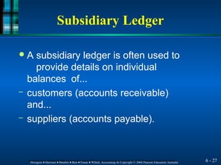 Subsidiary Ledger
6 - 27
Horngren ♦ Harrison ♦ Bamber ♦ Best ♦ Fraser ♦ Willett, Accounting 4e Copyright © 2004 Pearson Education Australia
Horngren ♦ Harrison ♦ Bamber ♦ Best ♦ Fraser ♦ Willett, Accounting 4e Copyright © 2004 Pearson Education Australia
● A subsidiary ledger is often used to
provide details on individual
balances of...
– customers (accounts receivable)
and...
– suppliers (accounts payable).
 