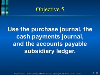 Objective 5
6 - 33
Horngren ♦ Harrison ♦ Bamber ♦ Best ♦ Fraser ♦ Willett, Accounting 4e Copyright © 2004 Pearson Education Australia
Horngren ♦ Harrison ♦ Bamber ♦ Best ♦ Fraser ♦ Willett, Accounting 4e Copyright © 2004 Pearson Education Australia
Use the purchase journal, the
cash payments journal,
and the accounts payable
subsidiary ledger.
 