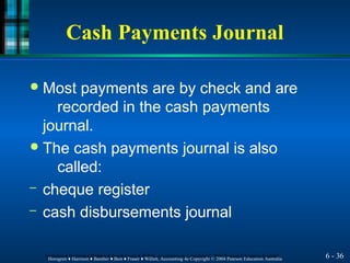 Cash Payments Journal
6 - 36
Horngren ♦ Harrison ♦ Bamber ♦ Best ♦ Fraser ♦ Willett, Accounting 4e Copyright © 2004 Pearson Education Australia
Horngren ♦ Harrison ♦ Bamber ♦ Best ♦ Fraser ♦ Willett, Accounting 4e Copyright © 2004 Pearson Education Australia
● Most payments are by check and are
recorded in the cash payments
journal.
● The cash payments journal is also
called:
– cheque register
– cash disbursements journal
 