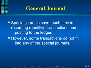 General Journal
6 - 38
Horngren ♦ Harrison ♦ Bamber ♦ Best ♦ Fraser ♦ Willett, Accounting 4e Copyright © 2004 Pearson Education Australia
Horngren ♦ Harrison ♦ Bamber ♦ Best ♦ Fraser ♦ Willett, Accounting 4e Copyright © 2004 Pearson Education Australia
● Special journals save much time in
recording repetitive transactions and
posting to the ledger.
● However, some transactions do not fit
into any of the special journals.
 