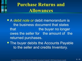 Purchase Returns and
Allowances
6 - 41
Horngren ♦ Harrison ♦ Bamber ♦ Best ♦ Fraser ♦ Willett, Accounting 4e Copyright © 2004 Pearson Education Australia
Horngren ♦ Harrison ♦ Bamber ♦ Best ♦ Fraser ♦ Willett, Accounting 4e Copyright © 2004 Pearson Education Australia
● A debit note or debit memorandum is
the business document that states
that the buyer no longer
owes the seller for the amount of the
returned purchases.
● The buyer debits the Accounts Payable
to the seller and credits Inventory.
 