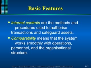 Basic Features
6 - 5
Horngren ♦ Harrison ♦ Bamber ♦ Best ♦ Fraser ♦ Willett, Accounting 4e Copyright © 2004 Pearson Education Australia
Horngren ♦ Harrison ♦ Bamber ♦ Best ♦ Fraser ♦ Willett, Accounting 4e Copyright © 2004 Pearson Education Australia
● Internal controls are the methods and
procedures used to authorise
transactions and safeguard assets.
● Comparability means that the system
works smoothly with operations,
personnel, and the organisational
structure.
 