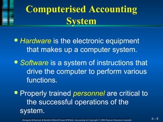Computerised Accounting
System
6 - 8
Horngren ♦ Harrison ♦ Bamber ♦ Best ♦ Fraser ♦ Willett, Accounting 4e Copyright © 2004 Pearson Education Australia
Horngren ♦ Harrison ♦ Bamber ♦ Best ♦ Fraser ♦ Willett, Accounting 4e Copyright © 2004 Pearson Education Australia
● Hardware is the electronic equipment
that makes up a computer system.
● Software is a system of instructions that
drive the computer to perform various
functions.
● Properly trained personnel are critical to
the successful operations of the
system.
 