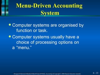 Menu-Driven Accounting
System
6 - 13
Horngren ♦ Harrison ♦ Bamber ♦ Best ♦ Fraser ♦ Willett, Accounting 4e Copyright © 2004 Pearson Education Australia
Horngren ♦ Harrison ♦ Bamber ♦ Best ♦ Fraser ♦ Willett, Accounting 4e Copyright © 2004 Pearson Education Australia
● Computer systems are organised by
function or task.
● Computer systems usually have a
choice of processing options on
a “menu.”
 