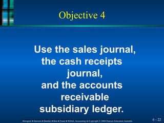 Objective 4
6 - 22
Horngren ♦ Harrison ♦ Bamber ♦ Best ♦ Fraser ♦ Willett, Accounting 4e Copyright © 2004 Pearson Education Australia
Horngren ♦ Harrison ♦ Bamber ♦ Best ♦ Fraser ♦ Willett, Accounting 4e Copyright © 2004 Pearson Education Australia
Use the sales journal,
the cash receipts
journal,
and the accounts
receivable
subsidiary ledger.
 