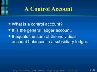 A Control Account
6 - 28
Horngren ♦ Harrison ♦ Bamber ♦ Best ♦ Fraser ♦ Willett, Accounting 4e Copyright © 2004 Pearson Education Australia
Horngren ♦ Harrison ♦ Bamber ♦ Best ♦ Fraser ♦ Willett, Accounting 4e Copyright © 2004 Pearson Education Australia
● What is a control account?
● It is the general ledger account.
● It equals the sum of the individual
account balances in a subsidiary ledger.
 