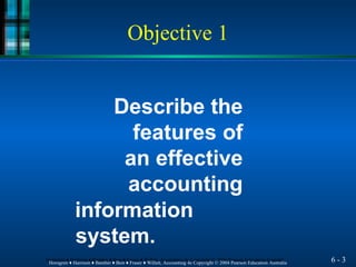 Describe the
features of
an effective
accounting
information
system.
6 - 3
Horngren ♦ Harrison ♦ Bamber ♦ Best ♦ Fraser ♦ Willett, Accounting 4e Copyright © 2004 Pearson Education Australia
Horngren ♦ Harrison ♦ Bamber ♦ Best ♦ Fraser ♦ Willett, Accounting 4e Copyright © 2004 Pearson Education Australia
Objective 1
 
