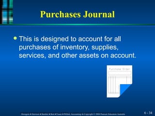 Purchases Journal
6 - 34
Horngren ♦ Harrison ♦ Bamber ♦ Best ♦ Fraser ♦ Willett, Accounting 4e Copyright © 2004 Pearson Education Australia
Horngren ♦ Harrison ♦ Bamber ♦ Best ♦ Fraser ♦ Willett, Accounting 4e Copyright © 2004 Pearson Education Australia
● This is designed to account for all
purchases of inventory, supplies,
services, and other assets on account.
 