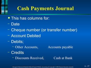 Cash Payments Journal
6 - 37
Horngren ♦ Harrison ♦ Bamber ♦ Best ♦ Fraser ♦ Willett, Accounting 4e Copyright © 2004 Pearson Education Australia
Horngren ♦ Harrison ♦ Bamber ♦ Best ♦ Fraser ♦ Willett, Accounting 4e Copyright © 2004 Pearson Education Australia
● This has columns for:
– Date
– Cheque number (or transfer number)
– Account Debited
– Debits;
– Other Accounts, Accounts payable
– Credits
– Discounts Received, Cash at Bank
 
