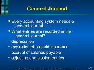 General Journal
6 - 39
Horngren ♦ Harrison ♦ Bamber ♦ Best ♦ Fraser ♦ Willett, Accounting 4e Copyright © 2004 Pearson Education Australia
Horngren ♦ Harrison ♦ Bamber ♦ Best ♦ Fraser ♦ Willett, Accounting 4e Copyright © 2004 Pearson Education Australia
● Every accounting system needs a
general journal.
● What entries are recorded in the
general journal?
– depreciation
– expiration of prepaid insurance
– accrual of salaries payable
– adjusting and closing entries
 