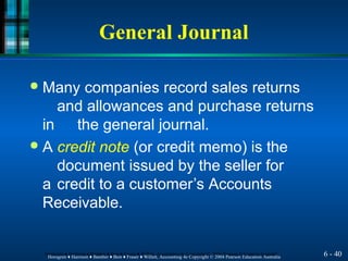 General Journal
6 - 40
Horngren ♦ Harrison ♦ Bamber ♦ Best ♦ Fraser ♦ Willett, Accounting 4e Copyright © 2004 Pearson Education Australia
Horngren ♦ Harrison ♦ Bamber ♦ Best ♦ Fraser ♦ Willett, Accounting 4e Copyright © 2004 Pearson Education Australia
● Many companies record sales returns
and allowances and purchase returns
in the general journal.
● A credit note (or credit memo) is the
document issued by the seller for
a credit to a customer’s Accounts
Receivable.
 